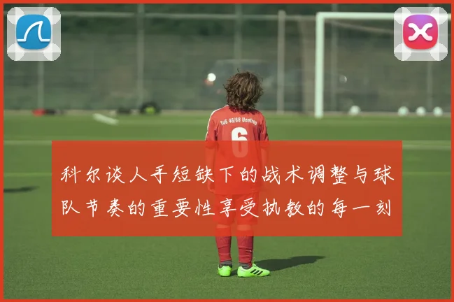 科尔谈人手短缺下的战术调整与球队节奏的重要性享受执教的每一刻