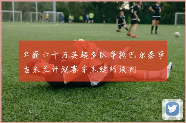 年薪六十万英超多队争抢巴尔泰萨吉米兰计划赛季末续约谈判