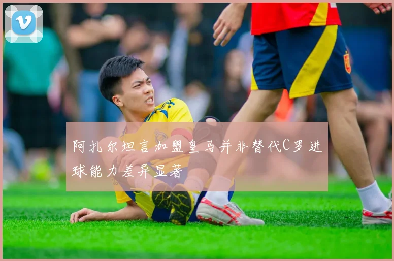 阿扎尔坦言加盟皇马并非替代C罗进球能力差异显著