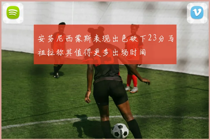安芬尼西蒙斯表现出色砍下23分马祖拉称其值得更多出场时间