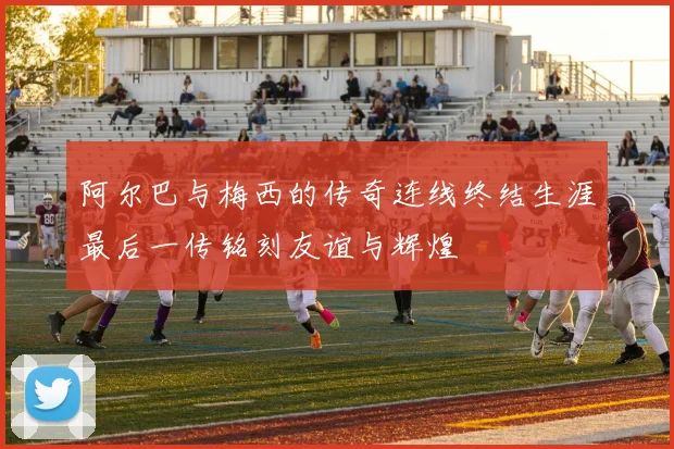 阿尔巴与梅西的传奇连线终结生涯最后一传铭刻友谊与辉煌