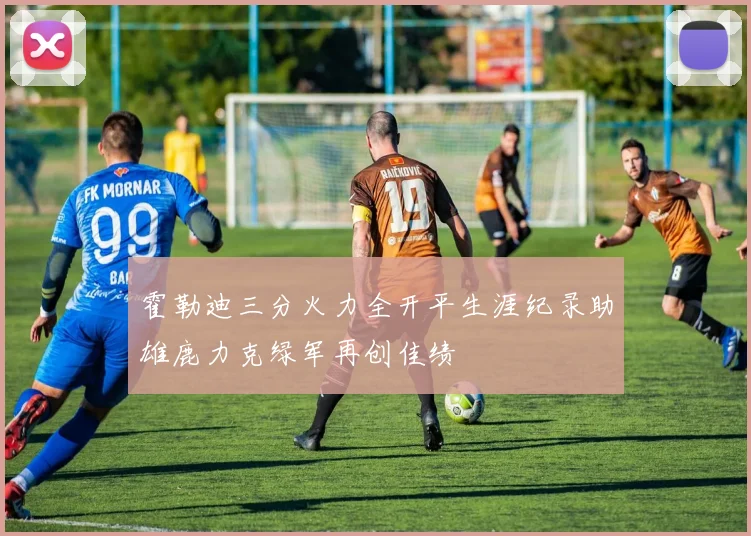 霍勒迪三分火力全开平生涯纪录助雄鹿力克绿军再创佳绩