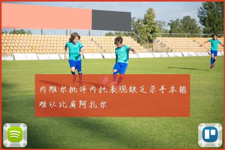 内维尔批评内托表现缺乏杀手本能难以比肩阿扎尔