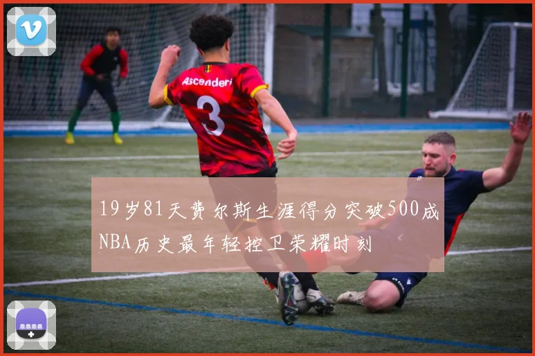 19岁81天费尔斯生涯得分突破500成NBA历史最年轻控卫荣耀时刻