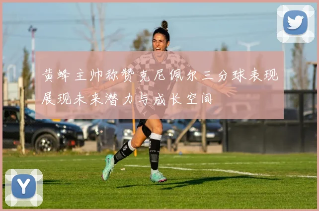 黄蜂主帅称赞克尼佩尔三分球表现展现未来潜力与成长空间