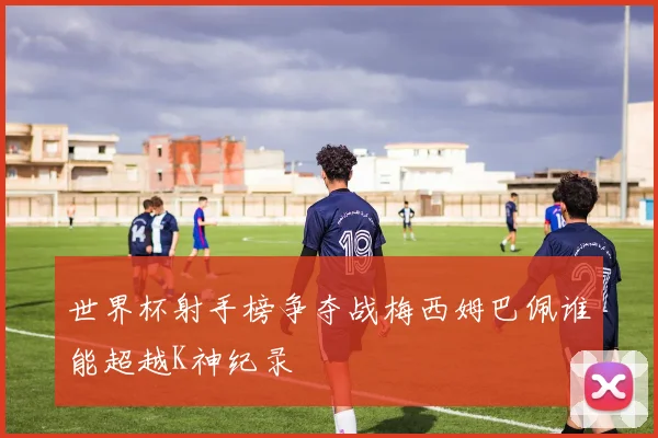 世界杯射手榜争夺战梅西姆巴佩谁能超越K神纪录