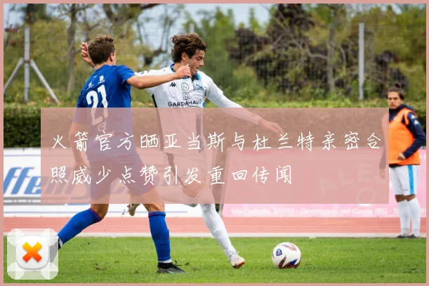 火箭官方晒亚当斯与杜兰特亲密合照威少点赞引发重回传闻