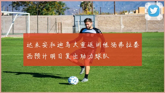 达米安和迪乌夫重返训练场弗拉泰西预计明日复出助力球队