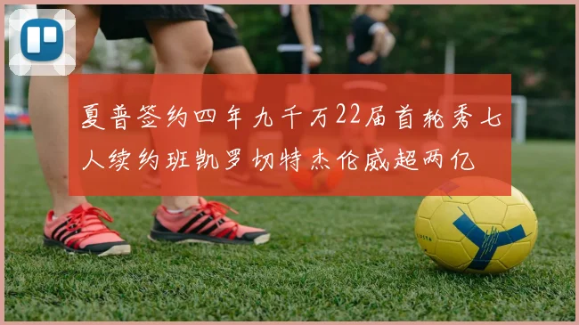 夏普签约四年九千万22届首轮秀七人续约班凯罗切特杰伦威超两亿