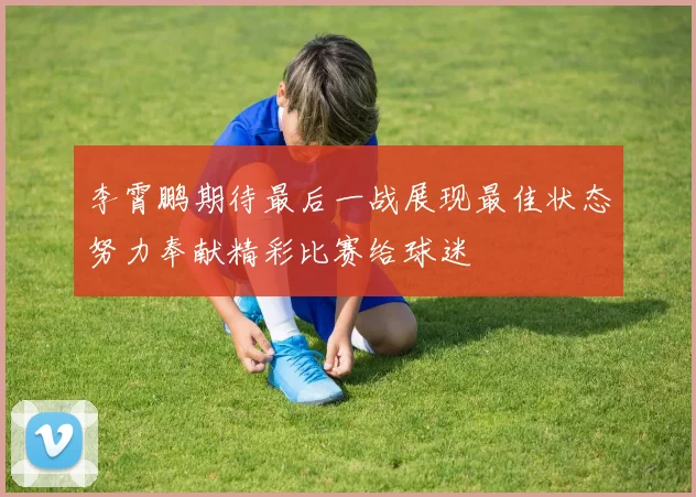 李霄鹏期待最后一战展现最佳状态努力奉献精彩比赛给球迷