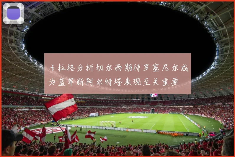卡拉格分析切尔西期待罗塞尼尔成为蓝军新阿尔特塔表现至关重要