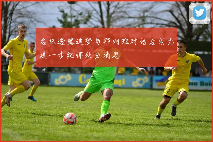 名记透露追梦与邓利维对话后或无进一步纪律处分消息