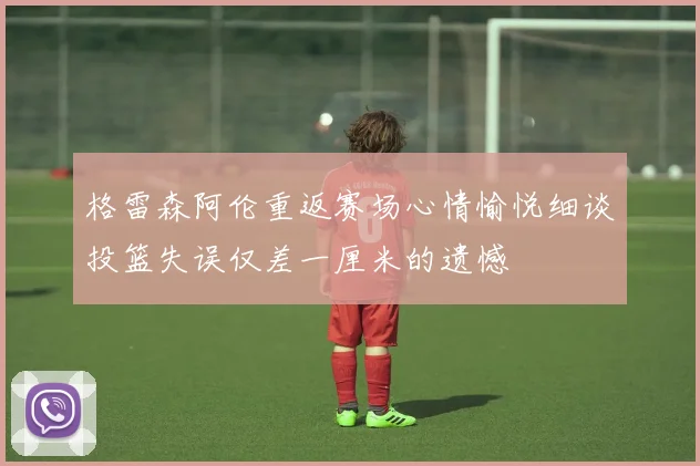 格雷森阿伦重返赛场心情愉悦细谈投篮失误仅差一厘米的遗憾