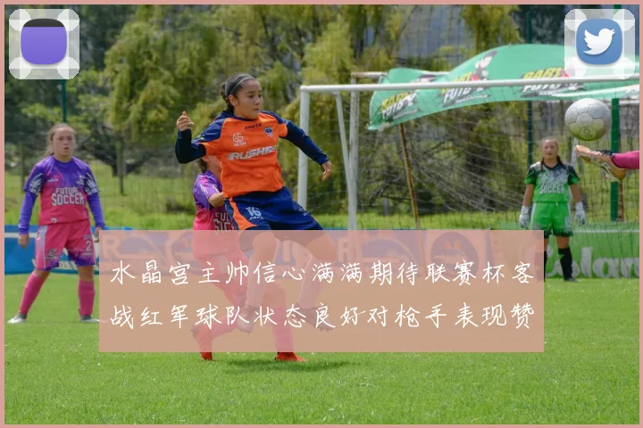 水晶宫主帅信心满满期待联赛杯客战红军球队状态良好对枪手表现赞赏
