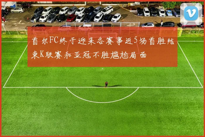 首尔FC终于迎来各赛事近5场首胜结束K联赛和亚冠不胜尴尬局面