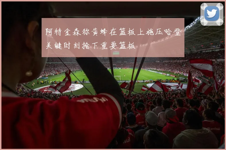 阿特金森称黄蜂在篮板上施压哈登关键时刻抢下重要篮板