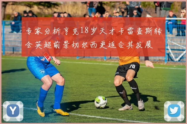 专家分析亨克18岁天才卡雷查斯转会英超前景切尔西更适合其发展