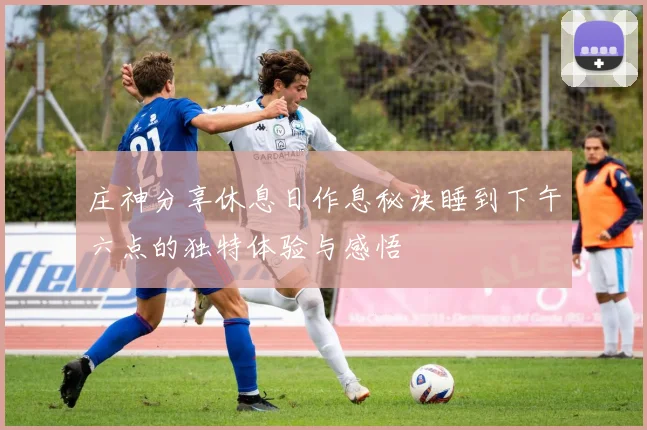 庄神分享休息日作息秘诀睡到下午六点的独特体验与感悟