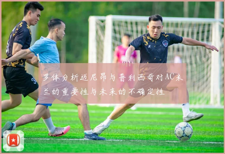 罗体分析迈尼昂与普利西奇对AC米兰的重要性与未来的不确定性