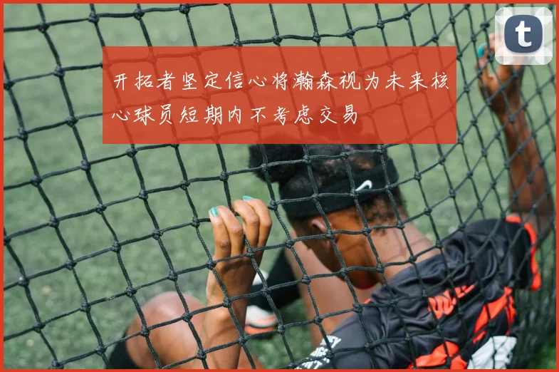 开拓者坚定信心将瀚森视为未来核心球员短期内不考虑交易