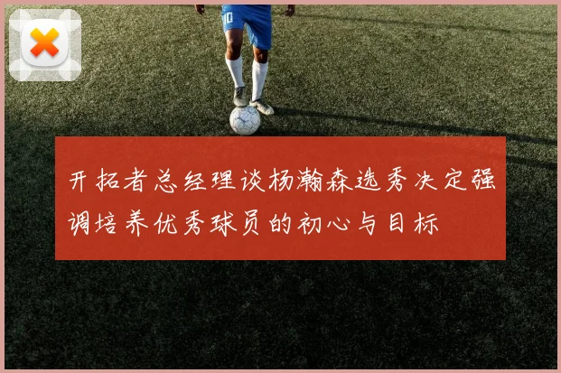 开拓者总经理谈杨瀚森选秀决定强调培养优秀球员的初心与目标