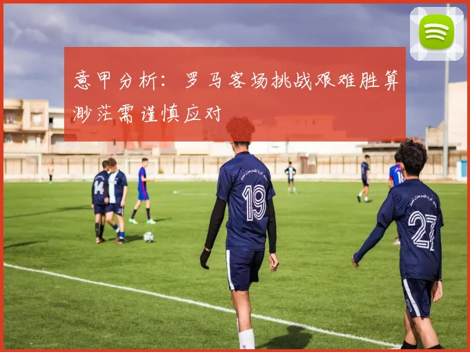 意甲分析：罗马客场挑战艰难胜算渺茫需谨慎应对