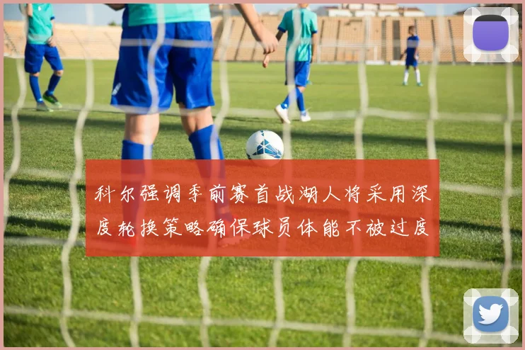 科尔强调季前赛首战湖人将采用深度轮换策略确保球员体能不被过度消耗