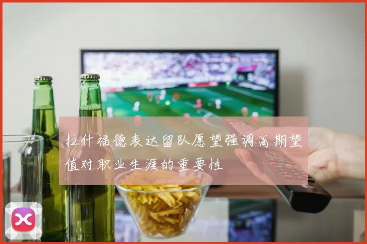 拉什福德表达留队愿望强调高期望值对职业生涯的重要性