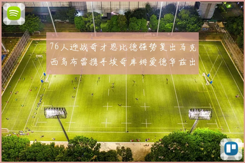 76人迎战奇才恩比德强势复出马克西乌布雷携手埃奇库姆爱德华兹出战