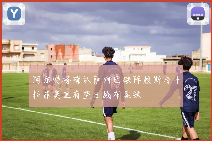 阿尔特塔确认萨利巴缺阵赖斯与卡拉菲奥里有望出战布莱顿