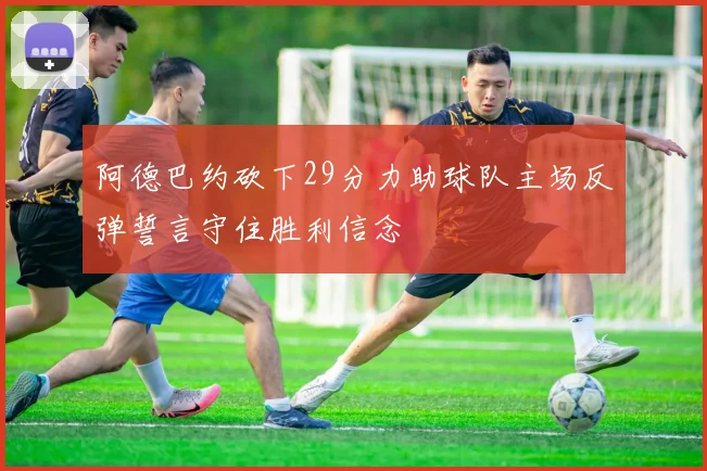 阿德巴约砍下29分力助球队主场反弹誓言守住胜利信念