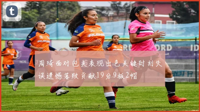 周琦面对包夹表现出色关键时刻失误遗憾落败贡献19分9板2帽
