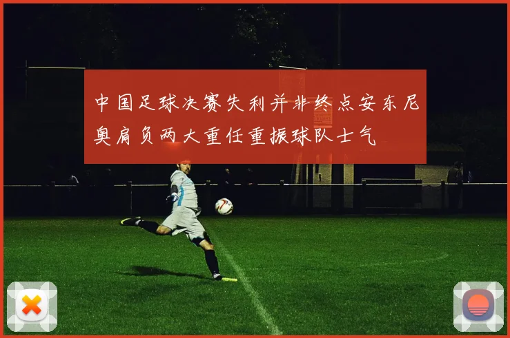 中国足球决赛失利并非终点安东尼奥肩负两大重任重振球队士气
