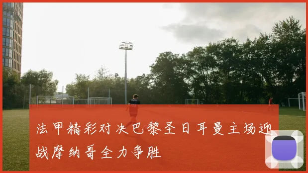 法甲精彩对决巴黎圣日耳曼主场迎战摩纳哥全力争胜