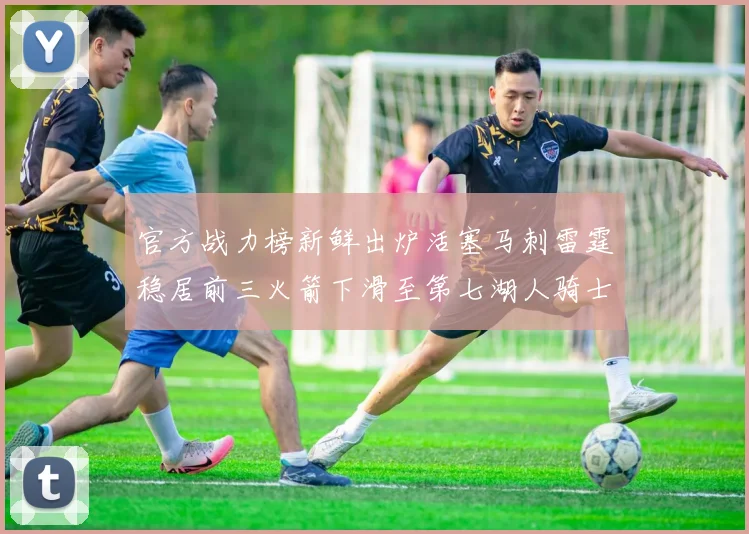 官方战力榜新鲜出炉活塞马刺雷霆稳居前三火箭下滑至第七湖人骑士表现不佳