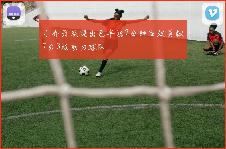 小乔丹表现出色半场7分钟高效贡献7分3板助力球队