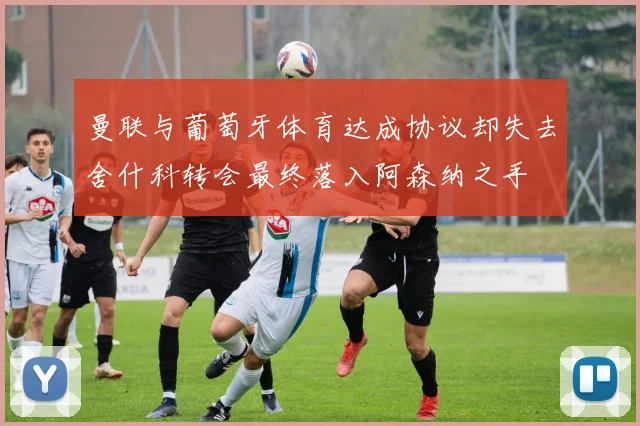 曼联与葡萄牙体育达成协议却失去舍什科转会最终落入阿森纳之手