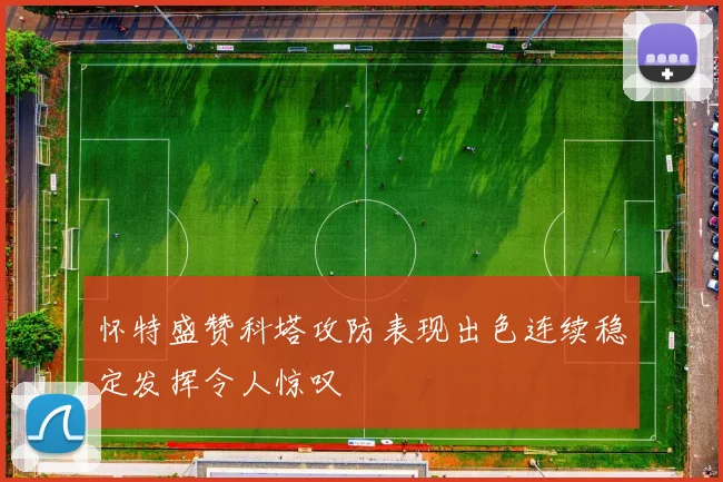 怀特盛赞科塔攻防表现出色连续稳定发挥令人惊叹