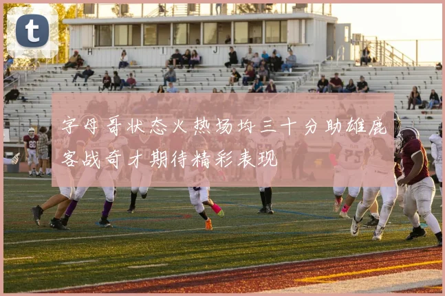 字母哥状态火热场均三十分助雄鹿客战奇才期待精彩表现